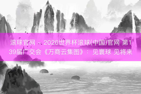 滾球官網 - 2026世界杯滾球(中國)官網 第139屆廣交會《萬商云集圖》:見寰球 見將來