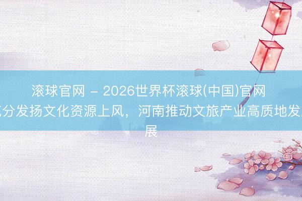 滾球官網(wǎng) - 2026世界杯滾球(中國)官網(wǎng) 充分發(fā)揚文化資源上風，河南推動文旅產(chǎn)業(yè)高質地發(fā)展