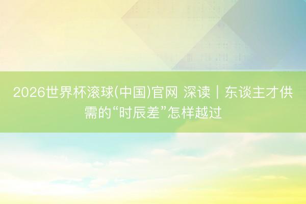2026世界杯滾球(中國)官網 深讀｜東談主才供需的“時辰差”怎樣越過