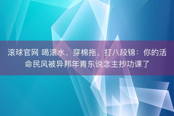 滾球官網(wǎng) 喝滾水、穿棉拖、打八段錦:你的活命民風(fēng)被異邦年青東說(shuō)念主抄功課了