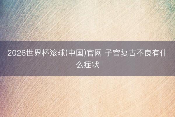 2026世界杯滾球(中國)官網 子宮復古不良有什么癥狀
