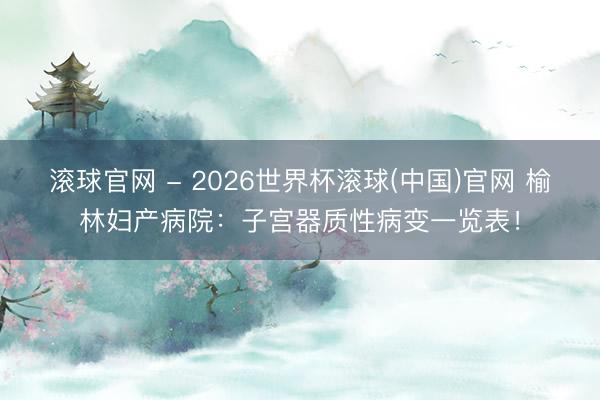 滾球官網 - 2026世界杯滾球(中國)官網 榆林婦產病院：子宮器質性病變一覽表！