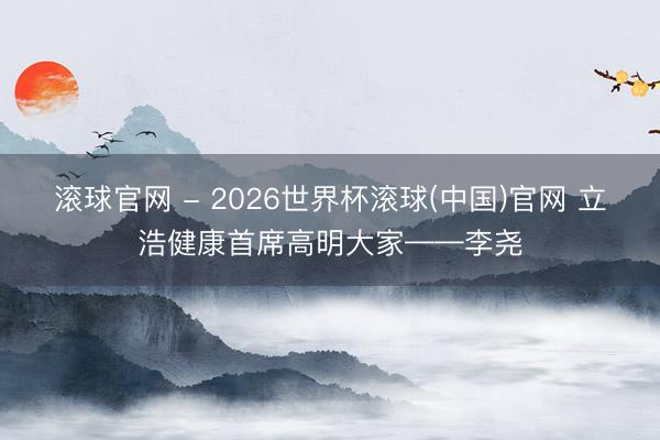 滾球官網 - 2026世界杯滾球(中國)官網 立浩健康首席高明大家——李堯