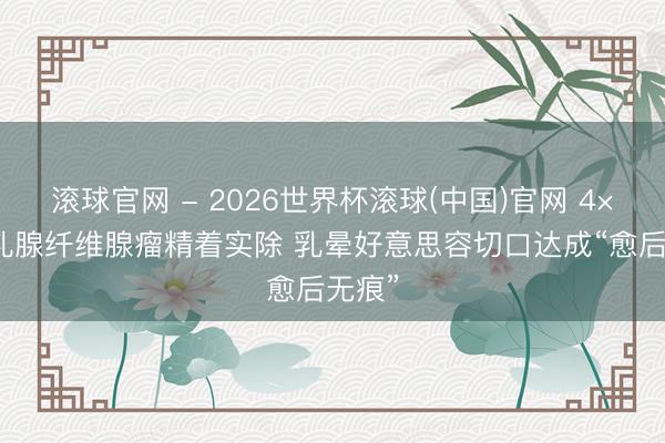 滾球官網(wǎng) - 2026世界杯滾球(中國(guó))官網(wǎng) 4×5cm乳腺纖維腺瘤精著實(shí)除 乳暈好意思容切口達(dá)成“愈后無痕”