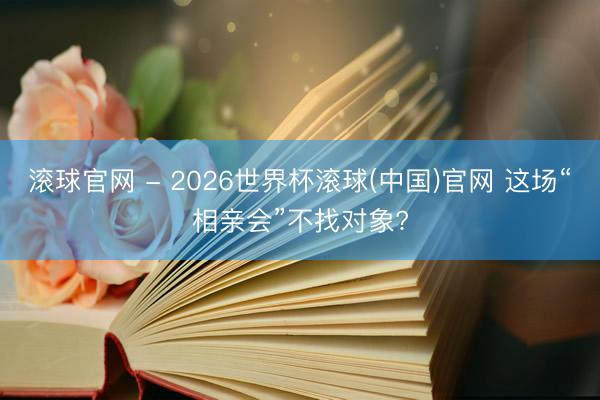 滾球官網(wǎng) - 2026世界杯滾球(中國)官網(wǎng) 這場“相親會”不找對象?