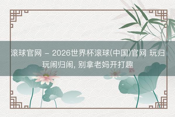 滾球官網 - 2026世界杯滾球(中國)官網 玩歸玩鬧歸鬧, 別拿老媽開打趣