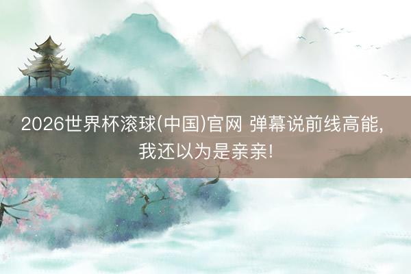 2026世界杯滾球(中國(guó))官網(wǎng) 彈幕說前線高能， 我還以為是親親!