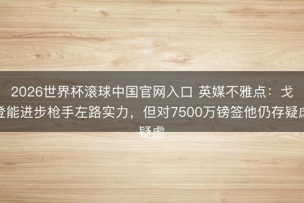2026世界杯滾球中國官網入口 英媒不雅點:戈登能進步槍手左路實力,但對7500萬鎊簽他仍存疑慮
