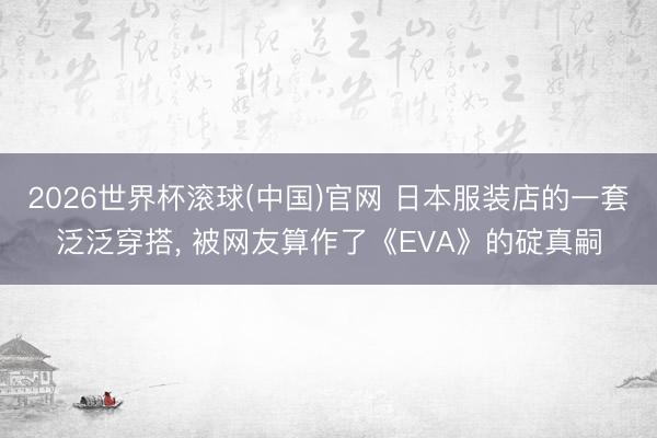 2026世界杯滾球(中國(guó))官網(wǎng) 日本服裝店的一套泛泛穿搭， 被網(wǎng)友算作了《EVA》的碇真嗣