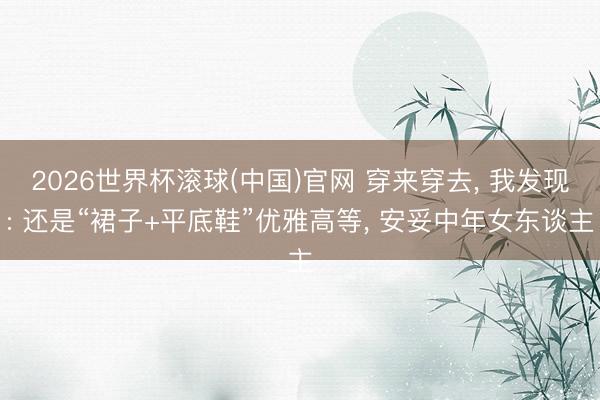 2026世界杯滾球(中國)官網 穿來穿去， 我發現: 還是“裙子+平底鞋”優雅高等， 安妥中年女東談主