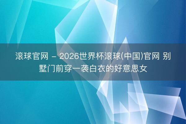 滾球官網 - 2026世界杯滾球(中國)官網 別墅門前穿一襲白衣的好意思女