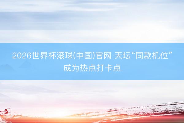 2026世界杯滾球(中國)官網 天壇“同款機位”成為熱點打卡點