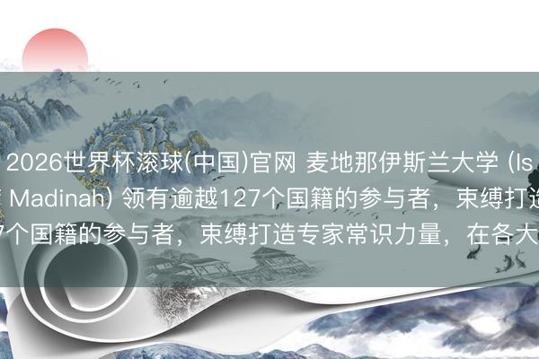 2026世界杯滾球(中國(guó))官網(wǎng) 麥地那伊斯蘭大學(xué) (Islamic University of Madinah) 領(lǐng)有逾越127個(gè)國(guó)籍的參與者，束縛打造專(zhuān)家常識(shí)力量，在各大洲創(chuàng)造影響力