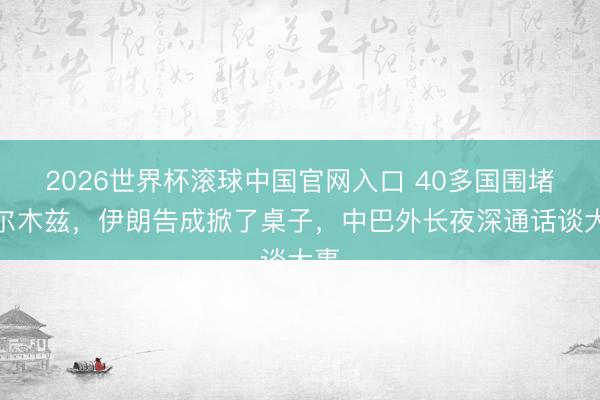 2026世界杯滾球中國官網入口 40多國圍堵霍爾木茲,伊朗告成掀了桌子,中巴外長夜深通話談大事