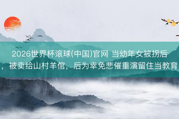 2026世界杯滾球(中國)官網 當幼年女被拐后，被賣給山村羊倌，后為幸免悲催重演留住當教育