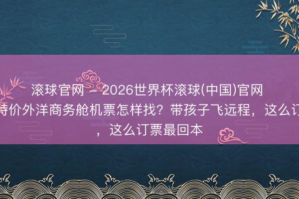 滾球官網 - 2026世界杯滾球(中國)官網 好意思國特價外洋商務艙機票怎樣找？帶孩子飛遠程，這么訂票最回本