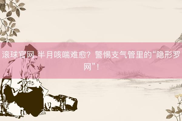 滾球官網 半月咳喘難愈？警惕支氣管里的“隱形羅網”！
