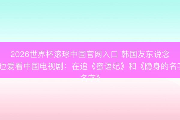 2026世界杯滾球中國官網入口 韓國友東說念主也愛看中國電視劇：在追《蜜語紀》和《隱身的名字》