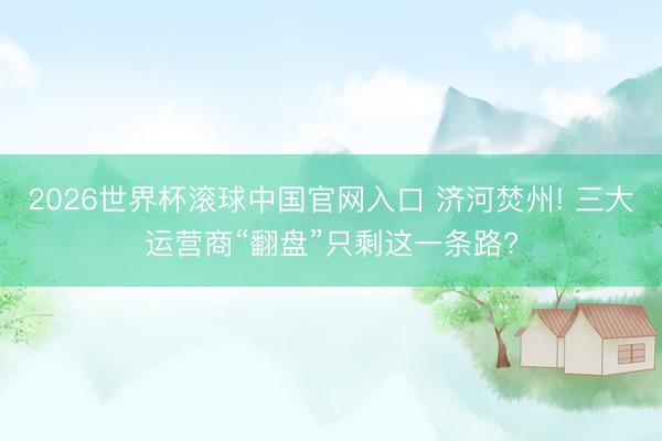2026世界杯滾球中國官網入口 濟河焚州! 三大運營商“翻盤”只剩這一條路?