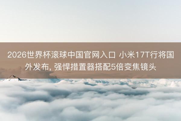 2026世界杯滾球中國官網入口 小米17T行將國外發布， 強悍措置器搭配5倍變焦鏡頭
