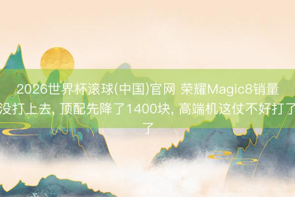2026世界杯滾球(中國)官網 榮耀Magic8銷量沒打上去， 頂配先降了1400塊， 高端機這仗不好打了