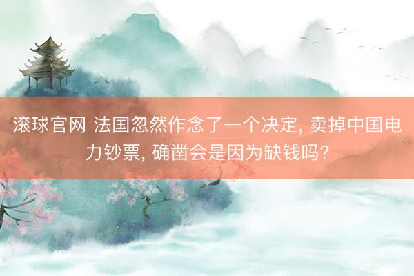 滾球官網 法國忽然作念了一個決定， 賣掉中國電力鈔票， 確鑿會是因為缺錢嗎?