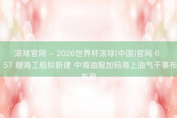 滾球官網(wǎng) - 2026世界杯滾球(中國)官網(wǎng) 6 型 57 艘海工船擬新建 中海油服加碼海上油氣干事布局