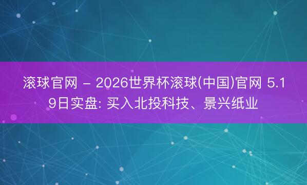滾球官網 - 2026世界杯滾球(中國)官網 5.19日實盤: 買入北投科技、景興紙業