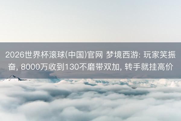 2026世界杯滾球(中國)官網 夢境西游: 玩家笑振奮， 8000萬收到130不磨帶雙加， 轉手就掛高價