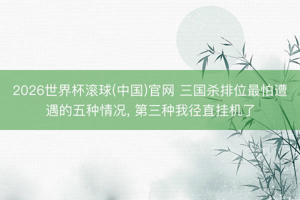 2026世界杯滾球(中國)官網 三國殺排位最怕遭遇的五種情況， 第三種我徑直掛機了