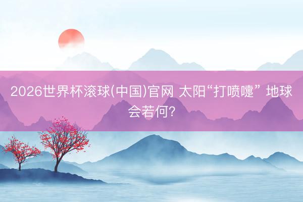 2026世界杯滾球(中國)官網 太陽“打噴嚏” 地球會若何？