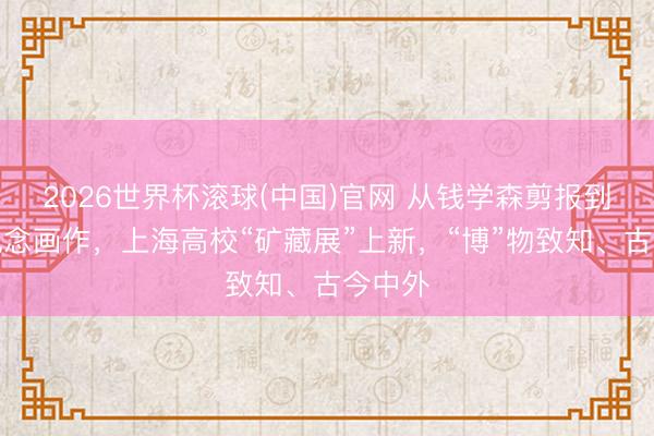 2026世界杯滾球(中國(guó))官網(wǎng) 從錢學(xué)森剪報(bào)到李政說(shuō)念畫作,上海高校“礦藏展”上新,“博”物致知、古今中外