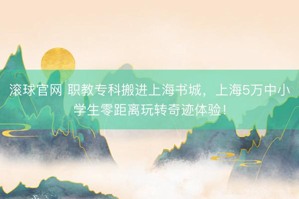 滾球官網 職教專科搬進上海書城，上海5萬中小學生零距離玩轉奇跡體驗！