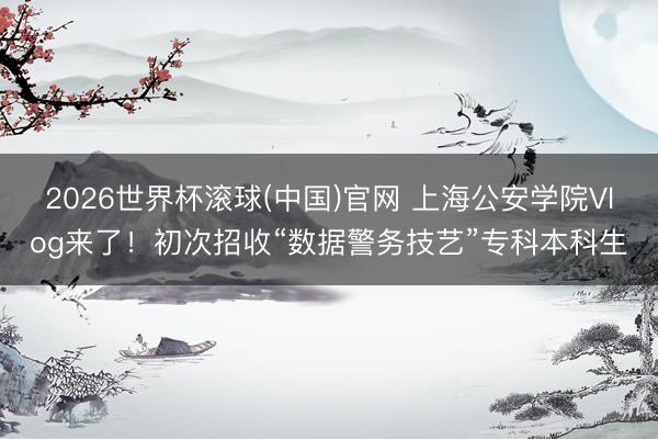 2026世界杯滾球(中國(guó))官網(wǎng) 上海公安學(xué)院Vlog來(lái)了！初次招收“數(shù)據(jù)警務(wù)技藝”專科本科生