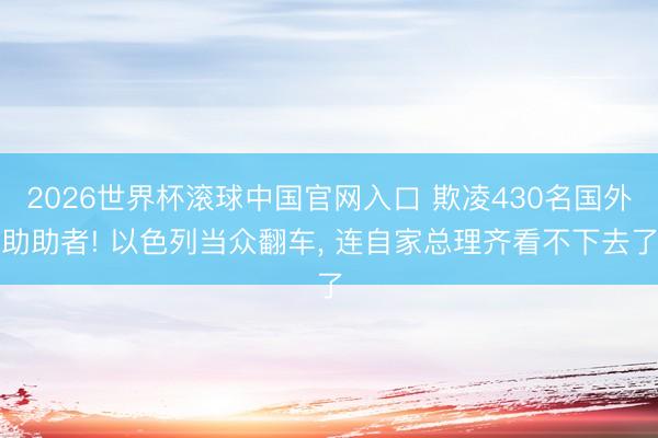 2026世界杯滾球中國(guó)官網(wǎng)入口 欺凌430名國(guó)外助助者! 以色列當(dāng)眾翻車， 連自家總理齊看不下去了
