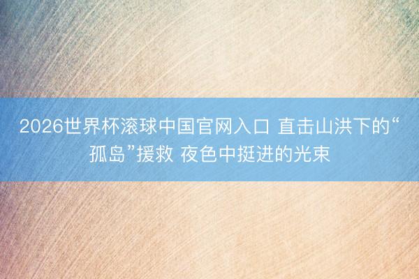 2026世界杯滾球中國官網入口 直擊山洪下的“孤島”援救 夜色中挺進的光束