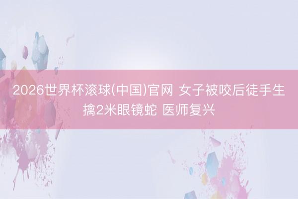 2026世界杯滾球(中國)官網 女子被咬后徒手生擒2米眼鏡蛇 醫師復興
