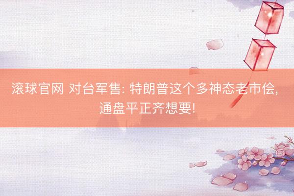 滾球官網 對臺軍售: 特朗普這個多神態老市儈， 通盤平正齊想要!