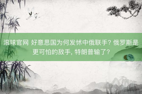 滾球官網(wǎng) 好意思國(guó)為何發(fā)怵中俄聯(lián)手? 俄羅斯是更可怕的敵手， 特朗普輸了?