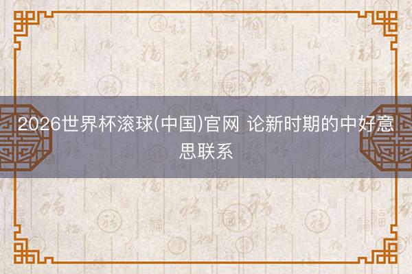 2026世界杯滾球(中國)官網(wǎng) 論新時(shí)期的中好意思聯(lián)系