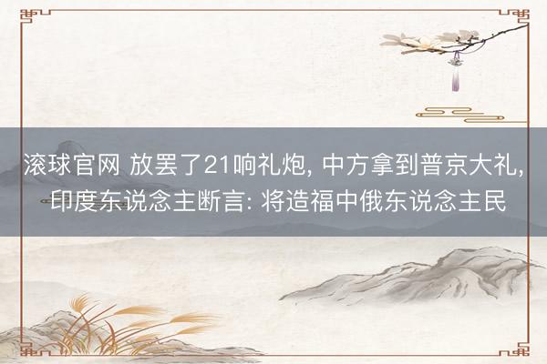 滾球官網 放罷了21響禮炮， 中方拿到普京大禮， 印度東說念主斷言: 將造福中俄東說念主民