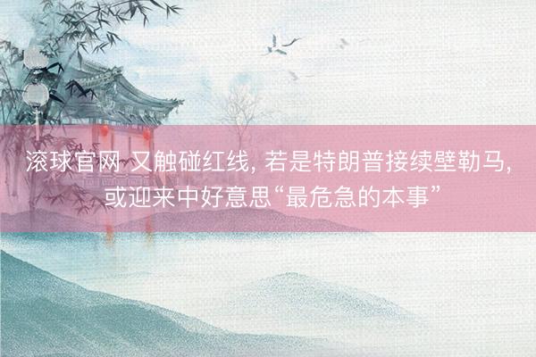 滾球官網 又觸碰紅線， 若是特朗普接續壁勒馬， 或迎來中好意思“最危急的本事”