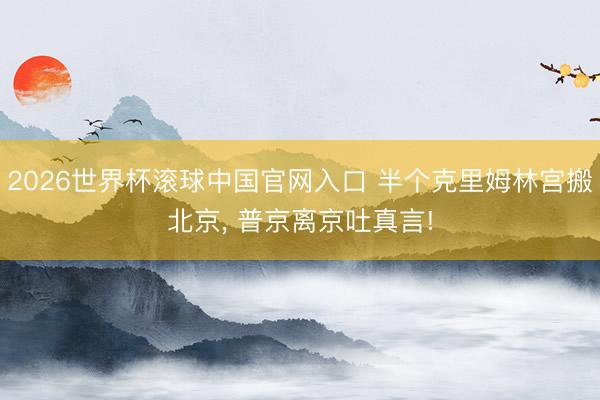 2026世界杯滾球中國官網入口 半個克里姆林宮搬北京， 普京離京吐真言!