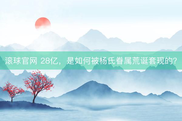 滾球官網 28億，是如何被楊氏眷屬荒誕套現的？