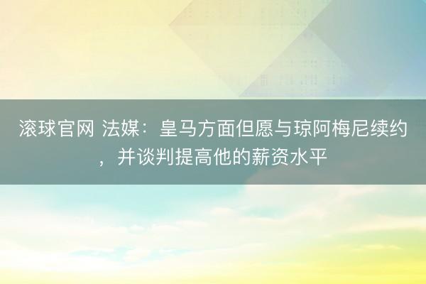 滾球官網(wǎng) 法媒：皇馬方面但愿與瓊阿梅尼續(xù)約，并談判提高他的薪資水平