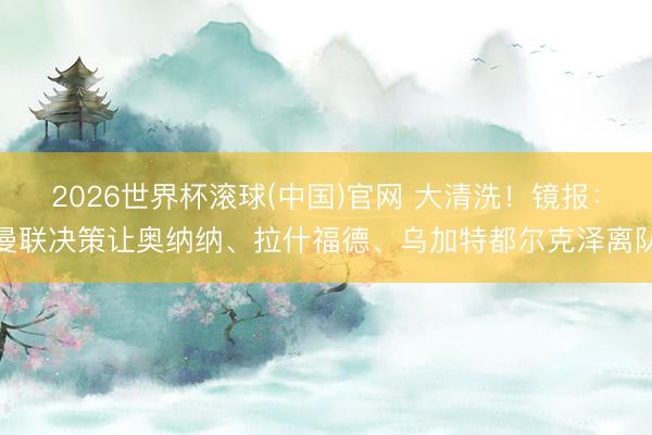 2026世界杯滾球(中國)官網 大清洗！鏡報：曼聯決策讓奧納納、拉什福德、烏加特都爾克澤離隊
