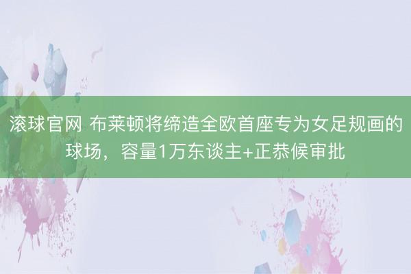 滾球官網 布萊頓將締造全歐首座專為女足規畫的球場，容量1萬東談主+正恭候審批