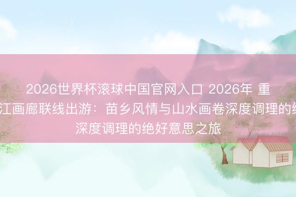 2026世界杯滾球中國(guó)官網(wǎng)入口 2026年 重慶九黎城/烏江畫(huà)廊聯(lián)線出游：苗鄉(xiāng)風(fēng)情與山水畫(huà)卷深度調(diào)理的絕好意思之旅