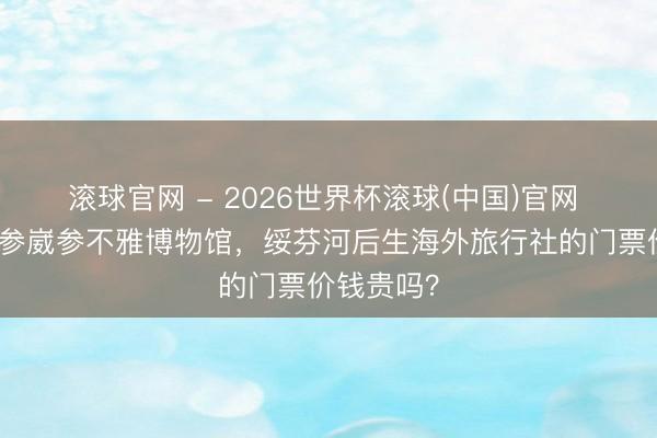 滾球官網 - 2026世界杯滾球(中國)官網 念念去海參崴參不雅博物館，綏芬河后生海外旅行社的門票價錢貴嗎？