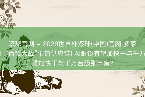 滾球官網(wǎng) - 2026世界杯滾球(中國)官網(wǎng) 多家巨頭密集押注 “百鏡大戰(zhàn)”催熱供應(yīng)鏈! AI眼鏡有望加快干與千萬臺(tái)級(jí)別市集?